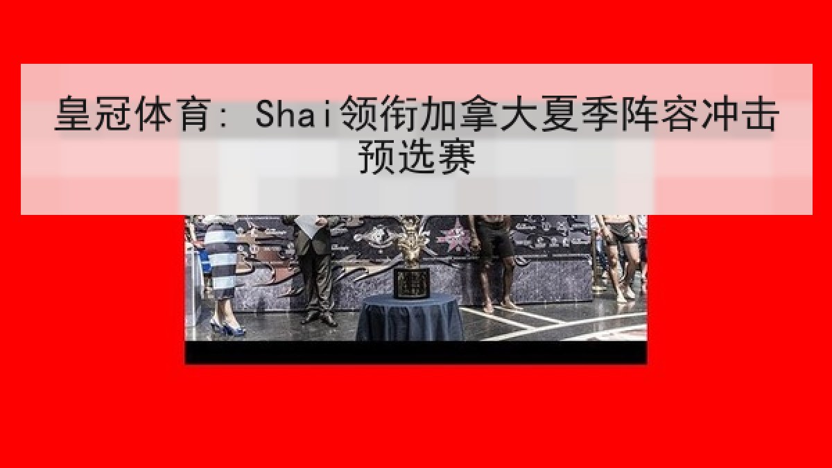 皇冠体育: Shai领衔加拿大夏季阵容冲击预选赛
