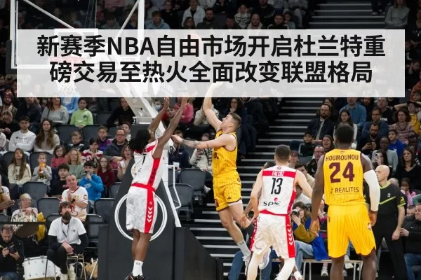 新赛季NBA自由市场开启杜兰特重磅交易至热火全面改变联盟格局